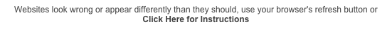 Websites look wrong or appear differently than they should, use your browser's refresh button or 
Click Here for Instructions